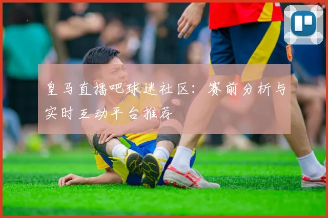 皇马直播吧球迷社区：赛前分析与实时互动平台推荐