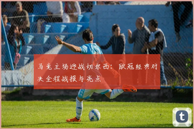马竞主场迎战切尔西:欧冠经典对决全程战报与亮点