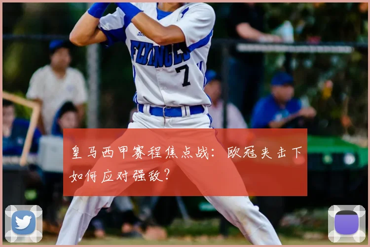 皇马西甲赛程焦点战：欧冠夹击下如何应对强敌？