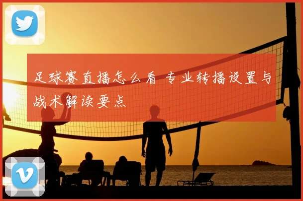 足球赛直播怎么看 专业转播设置与战术解读要点