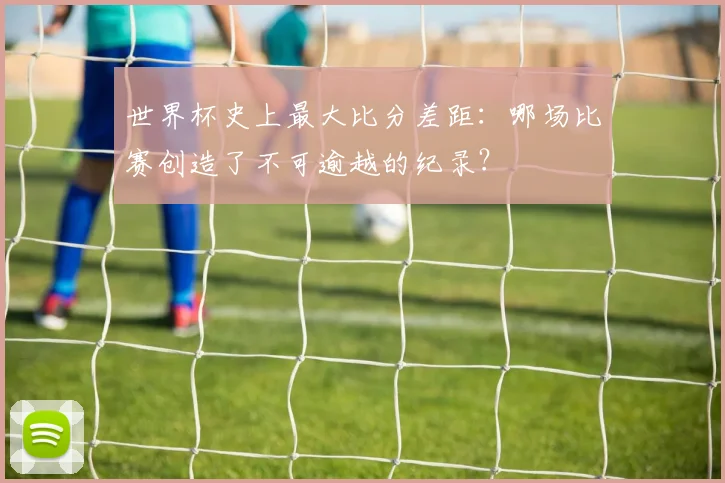 世界杯史上最大比分差距：哪场比赛创造了不可逾越的纪录？