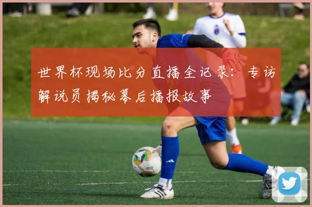 世界杯现场比分直播全记录：专访解说员揭秘幕后播报故事