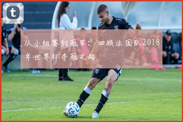 从小组赛到冠军：回顾法国队2018年世界杯夺冠之路