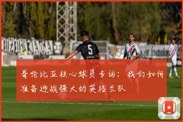 哥伦比亚核心球员专访：我们如何准备迎战强大的英格兰队