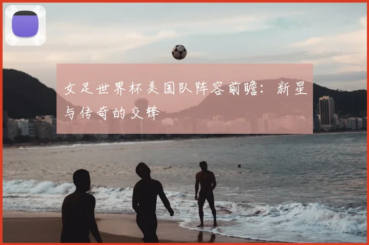 女足世界杯美国队阵容前瞻:新星与传奇的交锋