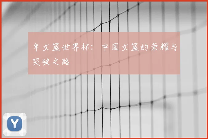 年女篮世界杯:中国女篮的荣耀与突破之路