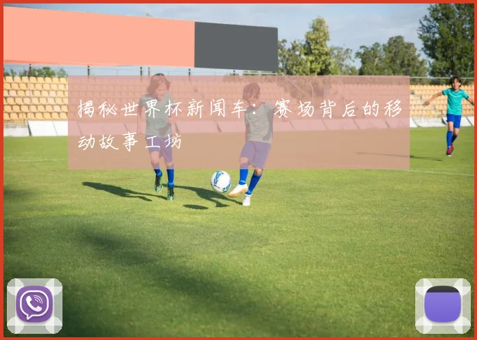 揭秘世界杯新闻车:赛场背后的移动故事工坊