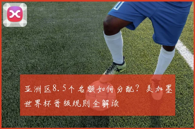 亚洲区8.5个名额如何分配?美加墨世界杯晋级规则全解读