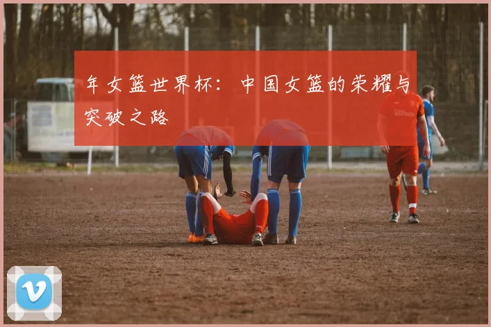 年女篮世界杯：中国女篮的荣耀与突破之路