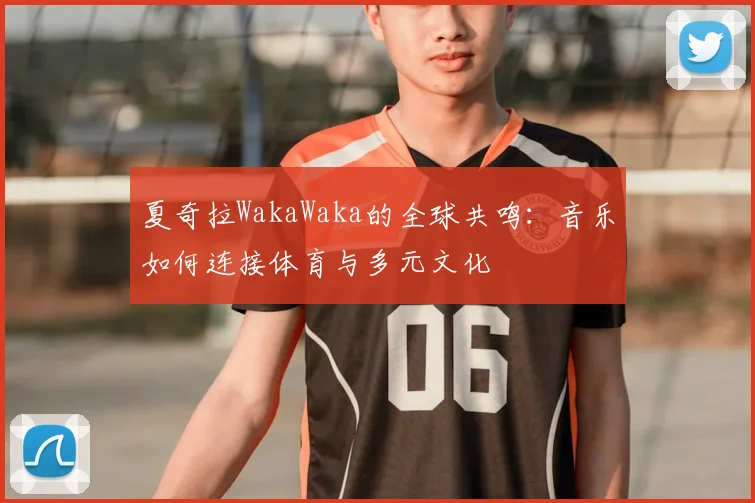 夏奇拉WakaWaka的全球共鸣：音乐如何连接体育与多元文化