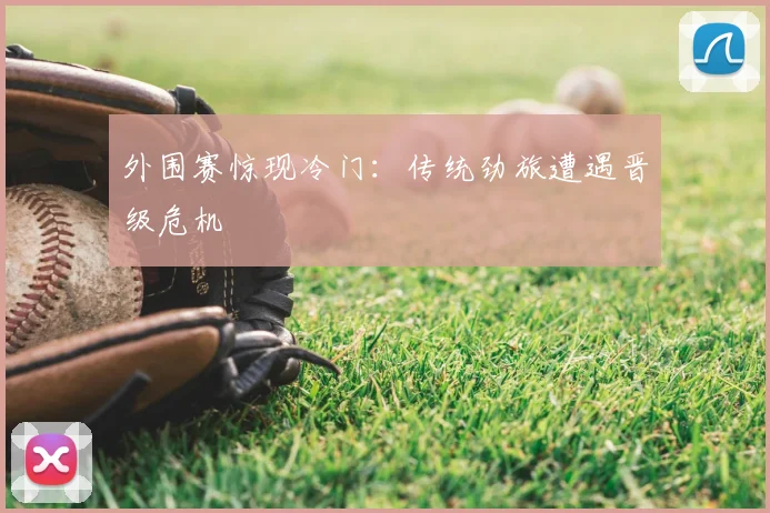 外围赛惊现冷门：传统劲旅遭遇晋级危机