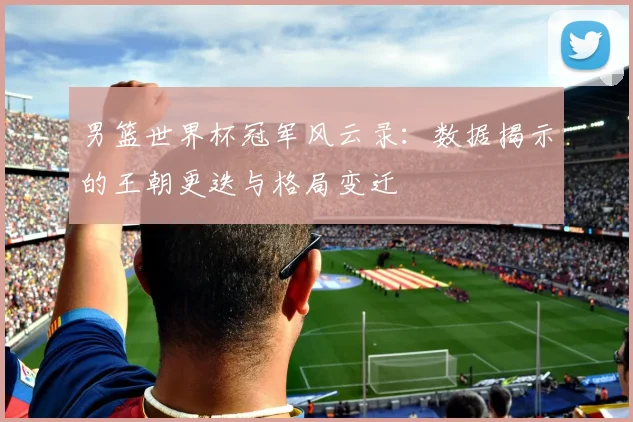 男篮世界杯冠军风云录:数据揭示的王朝更迭与格局变迁