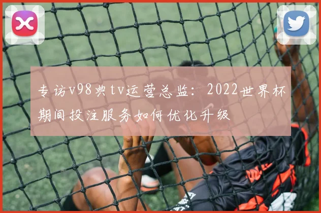 专访v98典tv运营总监:2022世界杯期间投注服务如何优化升级