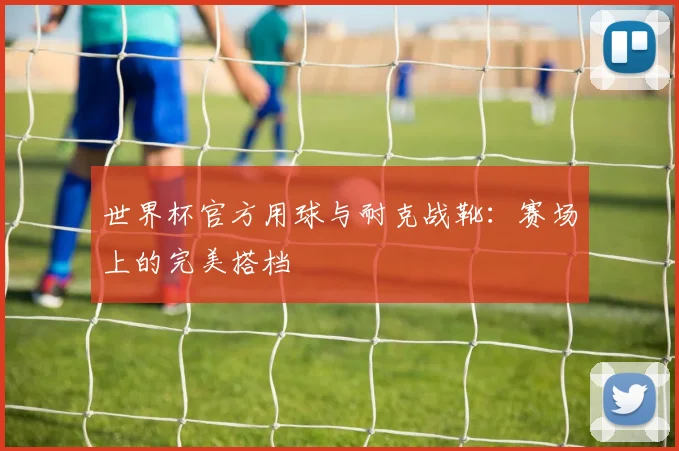 世界杯官方用球与耐克战靴:赛场上的完美搭档