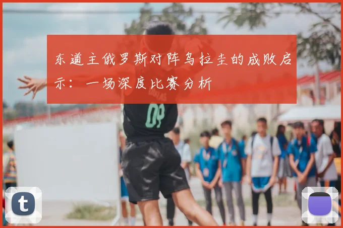 东道主俄罗斯对阵乌拉圭的成败启示：一场深度比赛分析