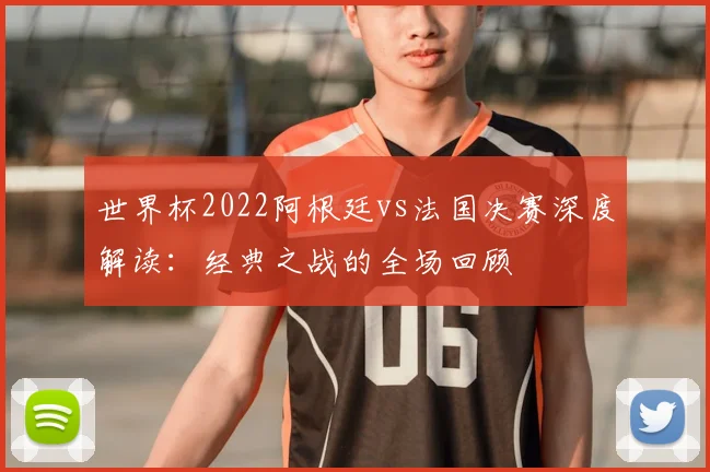 世界杯2022阿根廷vs法国决赛深度解读：经典之战的全场回顾